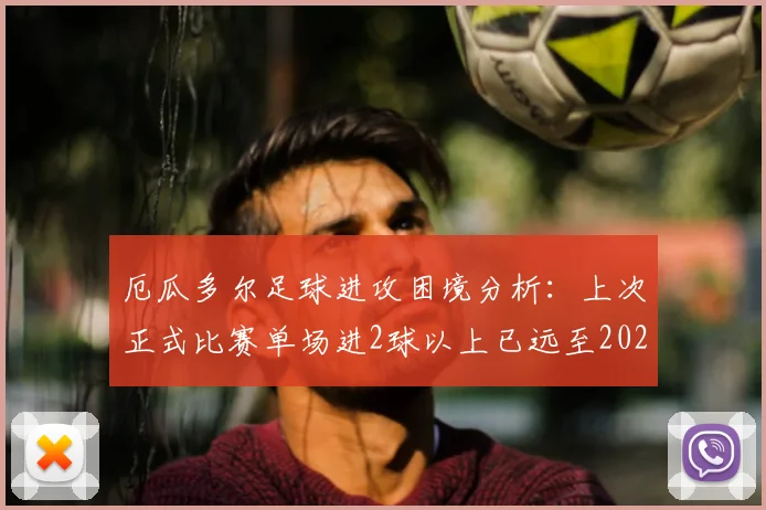 厄瓜多尔足球进攻困境分析:上次正式比赛单场进2球以上已远至2026年3月,何时能破进球荒?