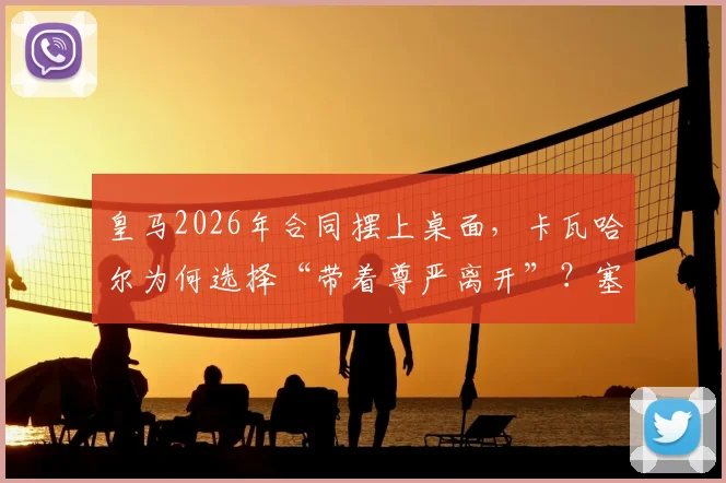 皇马2026年合同摆上桌面，卡瓦哈尔为何选择“带着尊严离开”？塞尔电台最新解读