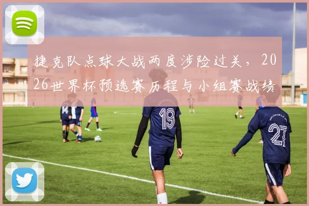 捷克队点球大战两度涉险过关,2026世界杯预选赛历程与小组赛战绩全回顾