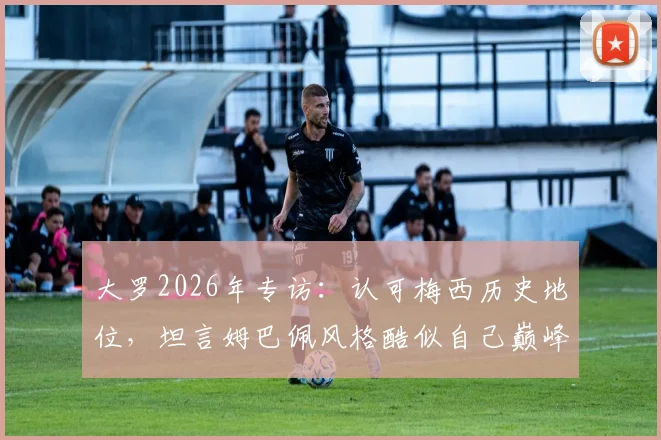 大罗2026年专访：认可梅西历史地位，坦言姆巴佩风格酷似自己巅峰时期