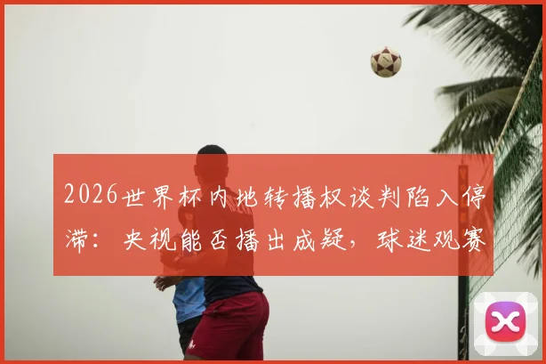 2026世界杯内地转播权谈判陷入停滞：央视能否播出成疑，球迷观赛或受影响
