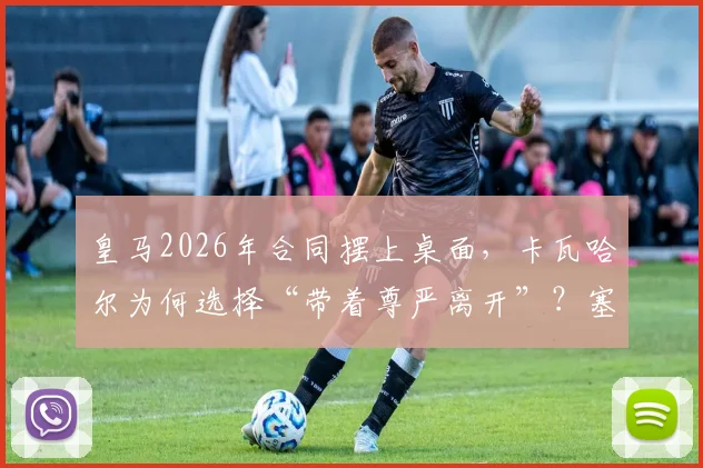 皇马2026年合同摆上桌面,卡瓦哈尔为何选择“带着尊严离开”?塞尔电台最新解读