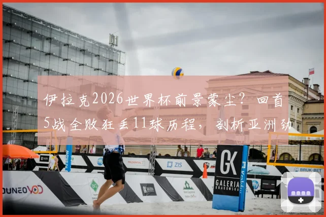 伊拉克2026世界杯前景蒙尘？回首5战全败狂丢11球历程，剖析亚洲劲旅困局