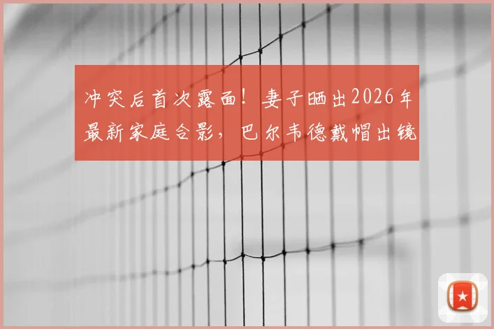 冲突后首次露面!妻子晒出2026年最新家庭合影,巴尔韦德戴帽出镜状态引关注