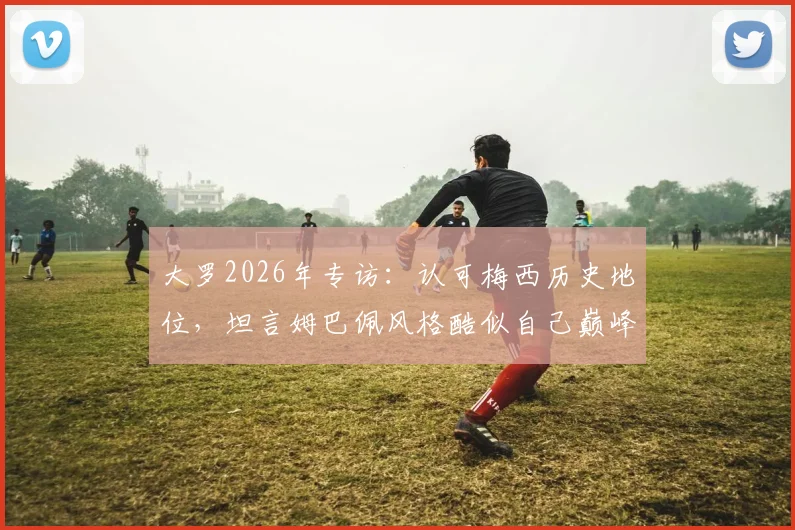 大罗2026年专访:认可梅西历史地位,坦言姆巴佩风格酷似自己巅峰时期