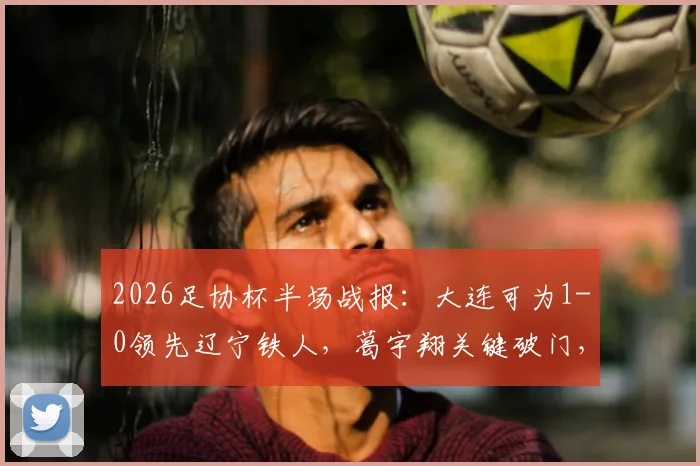 2026足协杯半场战报：大连可为1-0领先辽宁铁人，葛宇翔关键破门，实时比分与技术统计分析