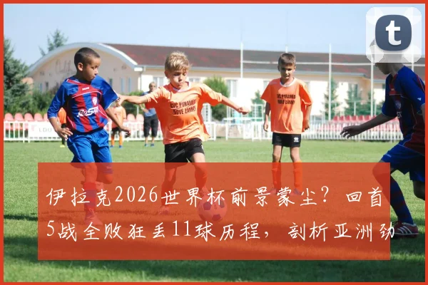 伊拉克2026世界杯前景蒙尘？回首5战全败狂丢11球历程，剖析亚洲劲旅困局
