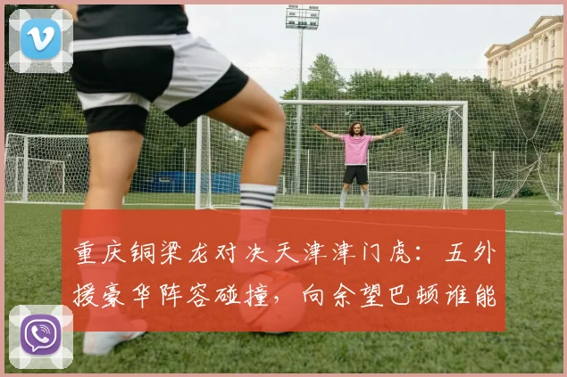 重庆铜梁龙对决天津津门虎：五外援豪华阵容碰撞，向余望巴顿谁能率队冲击关键积分？