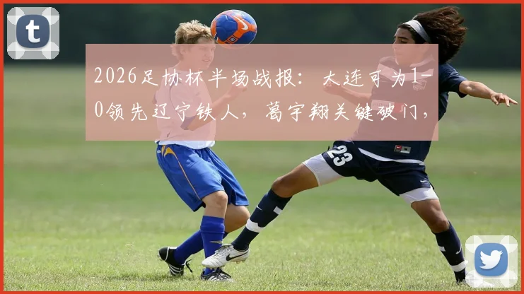 2026足协杯半场战报:大连可为1-0领先辽宁铁人,葛宇翔关键破门,实时比分与技术统计分析