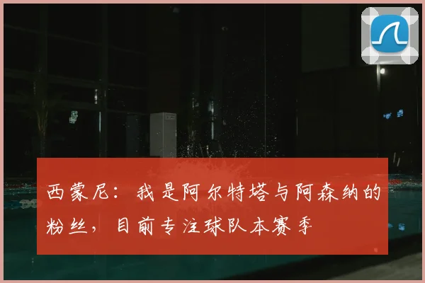 西蒙尼：我是阿尔特塔与阿森纳的粉丝，目前专注球队本赛季