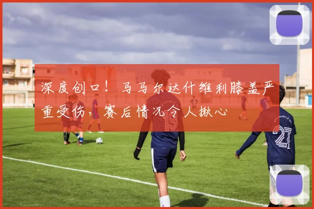 深度创口!马马尔达什维利膝盖严重受伤,赛后情况令人揪心