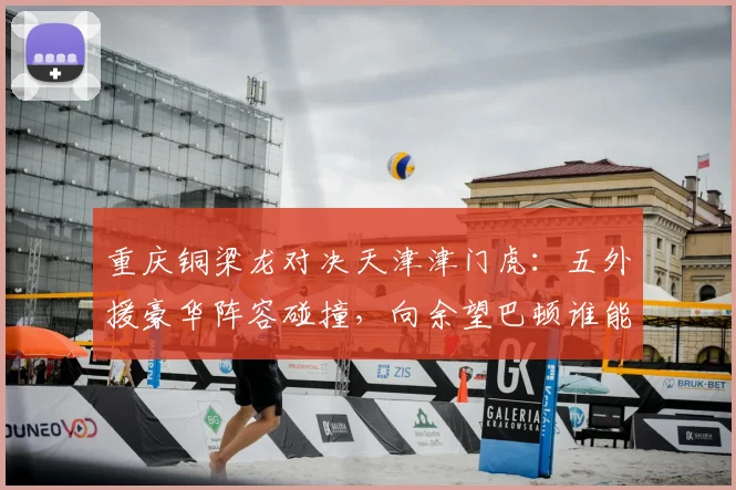 重庆铜梁龙对决天津津门虎:五外援豪华阵容碰撞,向余望巴顿谁能率队冲击关键积分?