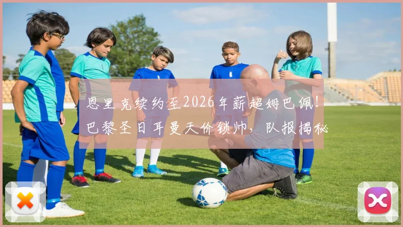 恩里克续约至2026年薪超姆巴佩!巴黎圣日耳曼天价锁帅,队报揭秘教练薪资内幕