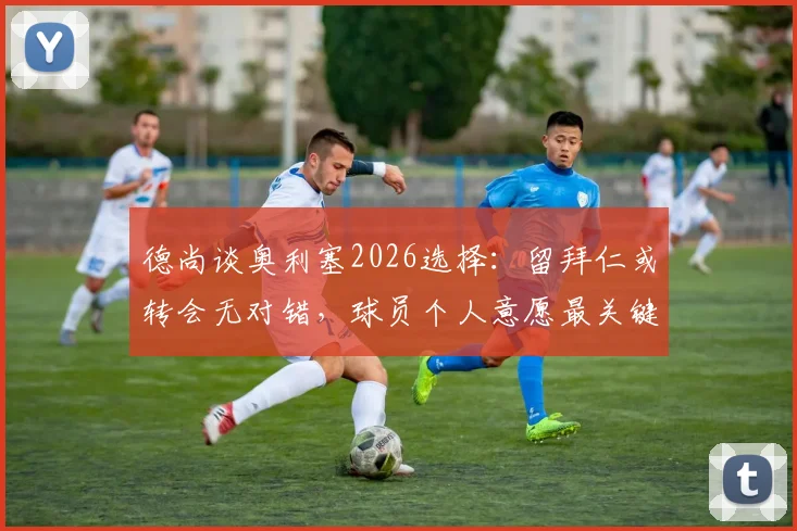 德尚谈奥利塞2026选择:留拜仁或转会无对错,球员个人意愿最关键
