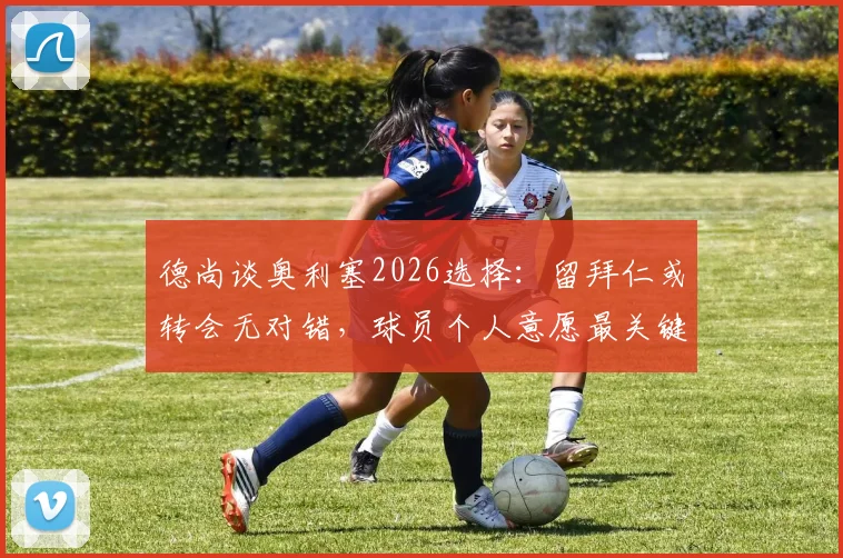 德尚谈奥利塞2026选择：留拜仁或转会无对错，球员个人意愿最关键