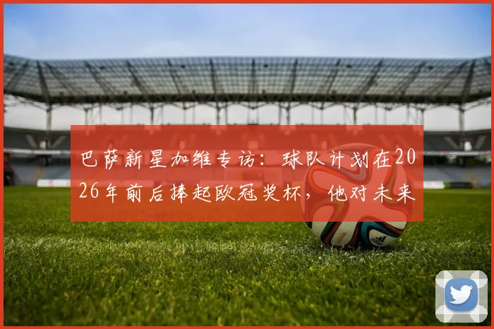 巴萨新星加维专访：球队计划在2026年前后捧起欧冠奖杯，他对未来充满信心