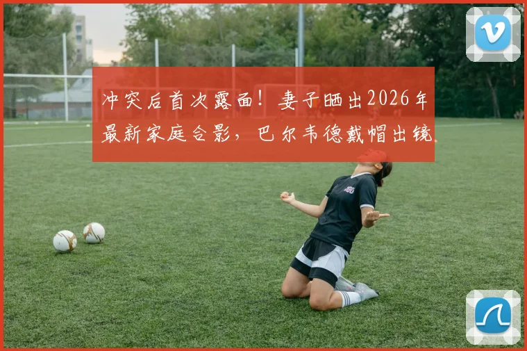 冲突后首次露面！妻子晒出2026年最新家庭合影，巴尔韦德戴帽出镜状态引关注