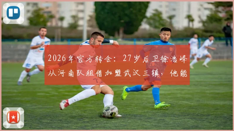 2026年官方转会:27岁后卫徐浩峰从河南队租借加盟武汉三镇,他能带来什么即战力?