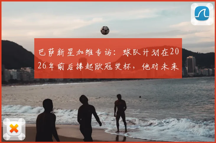 巴萨新星加维专访:球队计划在2026年前后捧起欧冠奖杯,他对未来充满信心