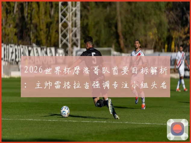 2026世界杯摩洛哥队首要目标解析：主帅雷格拉吉强调专注小组头名，暂不考虑淘汰赛对手