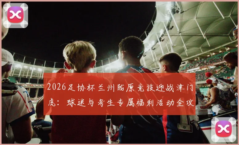 2026足协杯兰州陇原竞技迎战津门虎：球迷与考生专属福利活动全攻略（含门票及观赛指南）