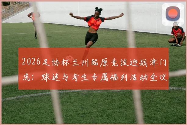 2026足协杯兰州陇原竞技迎战津门虎：球迷与考生专属福利活动全攻略（含门票及观赛指南）